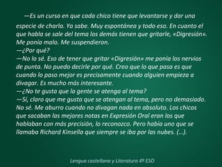 —Es un curso en que cada chico tiene que levantarse y dar una
especie de charla. Ya sabe. Muy espontánea y todo eso. En cuanto el
que habla se sale del tema los demás tienen que gritarle, «Digresión».
Me ponía malo. Me suspendieron.
—¿Por qué?
—No lo sé. Eso de tener que gritar «Digresión» me ponía los nervios
de punta. No puedo decirle por qué. Creo que lo que pasa es que
cuando lo paso mejor es precisamente cuando alguien empieza a
divagar. Es mucho más interesante.
—¿No te gusta que la gente se atenga al tema?
—Sí, claro que me gusta que se atengan al tema, pero no demasiado.
No sé. Me aburro cuando no divagan nada en absoluto. Los chicos
que sacaban las mejores notas en Expresión Oral eran los que
hablaban con más precisión, lo reconozco. Pero había uno que se
llamaba Richard Kinsella que siempre se iba por las nubes. (…).
Lengua castellana y Literatura 4º ESO
 