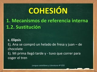 COHESIÓN
c. Elipsis
Ej. Ana se compró un helado de fresa y juan – de 
chocolate
Ej. Mi prima llegó tarde y - tuvo que correr para 
coger el tren  
1. Mecanismos de referencia interna
1.2. Sustitución
Lengua castellana y Literatura 4º ESO
 