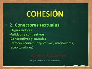 COHESIÓN
2. Conectores textuales
-Organizadores
-Aditivos y contrastivos
-Consecutivos y causales
-Reformuladores (explicativos, matizadores,
recapituladores)
(Consultar pág. 12 del libro)
Lengua castellana y Literatura 4º ESO
 