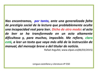 Nos encontramos, por tanto, ante una generalizada falta
de prestigio social de la lectura que problablemente oculte
una incapacidad real para leer. Dicho de otro modo: el acto
de leer se ha transformado en un acto altamente
dificultoso y, para muchos, imposible. Me refiero, claro
está, a leer un texto que vaya más allá de la instrucción de
manual, del mensaje breve o del titular de noticia.
Rafael Argullol, www.elpais.es(06/03/2015)
Lengua castellana y Literatura 4º ESO
 