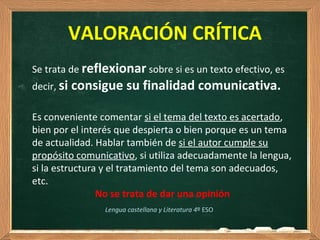 VALORACIÓN CRÍTICA
Lengua castellana y Literatura 4º ESO
Se trata de reflexionar sobre si es un texto efectivo, es
decir, si consigue su finalidad comunicativa.
Es conveniente comentar si el tema del texto es acertado,
bien por el interés que despierta o bien porque es un tema
de actualidad. Hablar también de si el autor cumple su
propósito comunicativo, si utiliza adecuadamente la lengua,
si la estructura y el tratamiento del tema son adecuados,
etc.
No se trata de dar una opinión
 