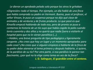 Le dieron un aprobado pelado solo porque los otros le gritaban
«Digresión» todo el tiempo. Por ejemplo, un día habló de una finca
que había comprado su padre en Vermont. Bueno, pues el profesor, el
señor Vinson, le puso un suspenso porque no dijo qué clase de
animales y de verduras y de frutas producía. Lo que pasó es que
Kinsella empezó hablando de todo eso, pero de pronto se puso a
contarnos la historia de un tío suyo que había cogido la polio cuando
tenía cuarenta y dos años y no quería que nadie fuera a visitarle al
hospital para que no le vieran paralítico (…).
—Holden, una breve pregunta de tipo pedagógico y ligeramente
cargante. ¿No crees que hay un lugar y un momento apropiados para
cada cosa? ¿No crees que si alguien empieza a hablarte de la finca de
su padre debe atenerse al tema primero y después hablarte, si quiere,
de la parálisis de su tío? Por otra parte, si esa parálisis le parece tan
fascinante, ¿por qué no la elige como tema en vez de la finca?
J. D. Salinguer, El guardián entre el centeno.
Lengua castellana y Literatura 4º ESO
 