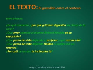 EL TEXTO:El guardián entre el centeno
Sobre la lectura:
¿En qué momento y por qué gritaban digresión los chicos de la
clase?
¿Qué error cometió el alumno Richard Kinsella en su
exposición?
¿Qué punto de vista defiende el profesor y qué razones da?
¿Qué punto de vista defiende Holden? ¿Cuáles son sus
razones?
¿Por cuál de los dos te inclinarías tú?
Lengua castellana y Literatura 4º ESO
 