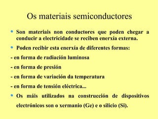 Os materiais semiconductores
  Son materiais non conductores que poden chegar a
  conducir a electricidade se reciben enerxía externa.
  Poden recibir esta enerxía de diferentes formas:
- en forma de radiación luminosa
- en forma de presión
- en forma de variación da temperatura
- en forma de tensión eléctrica...
  Os máis utilizados na construcción de dispositivos
  electrónicos son o xermanio (Ge) e o silicio (Si).
 