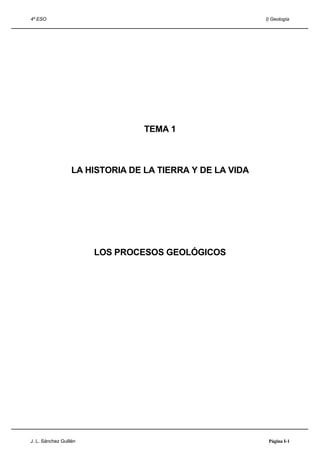 4º ESO                                                     I) Geología




                                  TEMA 1



                   LA HISTORIA DE LA TIERRA Y DE LA VIDA




                        LOS PROCESOS GEOLÓGICOS




J. L. Sánchez Guillén                                       Página I-1
 