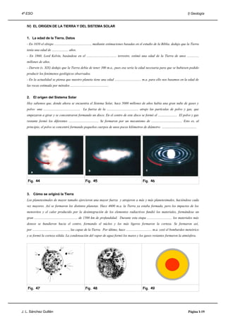 4º ESO                                                                                                                                             I) Geología


   IV) EL ORIGEN DE LA TIERRA Y DEL SISTEMA SOLAR


   1. La edad de la Tierra. Datos
   - En 1650 el obispo ............................................, mediante estimaciones basadas en el estudio de la Biblia, dedujo que la Tierra
   tenía una edad de .................... años.
   - En 1860, Lord Kelvin, basándose en el .................................... terrestre, estimó una edad de la Tierra de unos ..............
   millones de años.
   - Darwin (s. XIX) dedujo que la Tierra debía de tener 300 m.a., pues esa sería la edad necesaria para que se hubiesen podido
   producir los fenómenos geológicos observados.
   - En la actualidad se piensa que nuestro planeta tiene una edad ................................ m.a. para ello nos basamos en la edad de
   las rocas estimada por métodos ..............................................


   2.    El origen del Sistema Solar
   Hoy sabemos que, donde ahora se encuentra el Sistema Solar, hace 5000 millones de años había una gran nube de gases y
   polvo: una ............................................ La fuerza de la ...................................... atrajo las partículas de polvo y gas, que
   empezaron a girar y se concentraron formando un disco. En el centro de este disco se formó el ....................... El polvo y gas
   restante formó los diferentes .................................... Se formaron por un mecanismo de ..................................... Esto es, al
   principio, el polvo se concentró formando pequeños cuerpos de unos pocos kilómetros de diámetro: ..........................................




    Fig. 44                                               Fig. 45                                          Fig. 46


   3.    Cómo se originó la Tierra
   Los planetesimales de mayor tamaño ejercieron una mayor fuerza y atrajeron a más y más planetesimales, haciéndose cada
   vez mayores. Así se formaron los distintos planetas. Hace 4600 m.a. la Tierra ya estaba formada, pero los impactos de los
   meteoritos y el calor producido por la desintegración de los elementos radiactivos fundió los materiales, formándose un
   gran .................................................... de 1500 km de profundidad. Durante esta etapa .............................. los materiales más
   densos se hundieron hacia el centro, formando el núcleo y los más ligeros formaron la corteza. Se formaron así,
   por ............................................, las capas de la Tierra. Por último, hace ............................... m.a. cesó el bombardeo meteórico
   y se formó la corteza sólida. La condensación del vapor de agua formó los mares y los gases restantes formaron la atmósfera.




    Fig. 47                                               Fig. 48                                          Fig. 49




J. L. Sánchez Guillén                                                                                                                               Página I-19
 