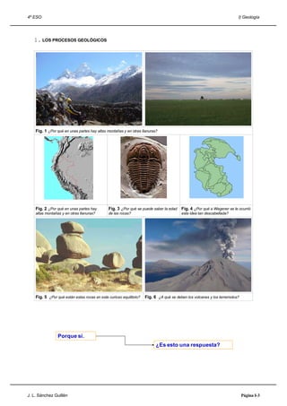 4º ESO                                                                                                                  I) Geología




   1. LOS PROCESOS GEOLÓGICOS




    Fig. 1 ¿Por qué en unas partes hay altas montañas y en otras llanuras?




    Fig. 2 ¿Por qué en unas partes hay        Fig. 3 ¿Por qué se puede saber la edad    Fig. 4 ¿Por qué a Wegener se le ocurrió
    altas montañas y en otras llanuras?       de las rocas?                             esta idea tan descabellada?




    Fig. 5 ¿Por qué están estas rocas en este curioso equilibrio?   Fig. 6 ¿A qué se deben los volcanes y los terremotos?




                 Porque sí.
                                                                          ¿Es esto una respuesta?




J. L. Sánchez Guillén                                                                                                       Página I-3
 