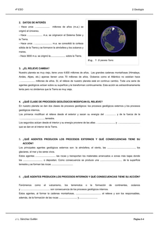4º ESO                                                                                                                            I) Geología




   2. DATOS DE INTERÉS
   - Hace unos …...................            millones de años (m.a.) se
   originó el Universo.
   - Hace ….................... m.a. se originaron el Sistema Solar y
   la Tierra.
   - Hace unos …......................... m.a. se consolidó la corteza
   sólida de la Tierra y se formaron la atmósfera y los océanos y
   mares.
   - Hace 3600 m.a. se originó la....................... sobre la Tierra.
                                                                                        Fig. 7 El planeta Tierra


   3. ¿EL RELIEVE CAMBIA?
   Nuestro planeta es muy viejo, tiene unos 4.600 millones de años. Las grandes cadenas montañosas (Himalaya,
   Andes, Alpes, etc.) apenas tienen unos 70 millones de años. Océanos como el Atlántico no existían hace
   …..................... millones de años. Sí, el relieve de nuestro planeta está en continuo cambio. Toda una serie de
   agentes geológicos actúan sobre su superficie y la transforman continuamente. Esta acción es extraordinariamente
   lenta pero no olvidemos que la Tierra es muy vieja.




   4. ¿QUÉ CLASE DE PROCESOS GEOLÓGICOS MODiFICAN EL RELIEVE?
   En nuestro planeta se dan dos clases de procesos geológicos: los procesos geológicos externos y los procesos
   geológicos internos.
   Los primeros modifican el relieve desde el exterior y sacan su energía del …............. y de la fuerza de la
   ….................................... terrestre.
   Los segundos actúan desde el interior y su energía proviene de las altas ….......................... y …...............................
   que se dan en el interior de la Tierra.




   5. ¿QUÉ AGENTES PRODUCEN LOS PROCESOS EXTERNOS Y QUÉ CONSECUENCIAS TIENE SU
        ACCIÓN?
   Los principales agentes geológicos externos son: la atmósfera, el viento, las ..........................................., los
   glaciares, el mar y los seres vivos.
   Estos agentes ............................... las rocas y transportan los materiales arrancados a zonas más bajas donde
   los .............................. o depositan. Como consecuencia se produce una .................................. de la superficie
   terrestre y se forman las rocas .................................




   6. ¿QUÉ AGENTES PRODUCEN LOS PROCESOS INTERNOS Y QUÉ CONSECUENCIAS TIENE SU ACCIÓN?


   Fenómenos            como        el     vulcanismo,    los     terremotos        o     la    formación   de     continentes,   océanos
   y ............................................. son consecuencia de los procesos geológicos internos.
   Estos agentes, al formar la cadenas montañosas, ....................................... el relieve y son los responsables,
   además, de la formación de las rocas ............................ y.............................




J. L. Sánchez Guillén                                                                                                              Página I-4
 