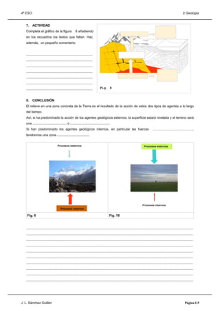4º ESO                                                                                                                                                                       I) Geología


   7.    ACTIVIDAD
   Completa el gráfico de la figura                     8 añadiendo
   en los recuadros los textos que faltan. Haz,
   además, un pequeño comentario:


   ........................................................................
   ........................................................................
   ........................................................................
   ........................................................................
   ........................................................................
   ........................................................................
   ........................................................................       Fig. 8


   8.    CONCLUSIÓN
   El relieve en una zona concreta de la Tierra es el resultado de la acción de estos dos tipos de agentes a lo largo
   del tiempo.
   Así, si ha predominado la acción de los agentes geológicos externos, la superficie estará nivelada y el terreno será
   una ...................................... o ............................................
   Si han predominado los agentes geológicos internos, en particular las fuerzas                                                            .............................................,
   tendremos una zona ....................................


                                    Procesos externos                                                                             Procesos externos




                                                                                                                                 Procesos internos
                                        Procesos internos

    Fig. 9                                                                                   Fig. 10


   .....................................................................................................................................................................................
   .....................................................................................................................................................................................
   .....................................................................................................................................................................................
   .....................................................................................................................................................................................
   .....................................................................................................................................................................................
   .....................................................................................................................................................................................
   .....................................................................................................................................................................................
   .....................................................................................................................................................................................
   .....................................................................................................................................................................................
   .....................................................................................................................................................................................




J. L. Sánchez Guillén                                                                                                                                                           Página I-5
 