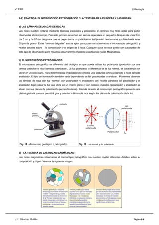 4º ESO                                                                                                             I) Geología


   II-P) PRÁCTICA: EL MICROSCOPIO PETROGRÁFICO Y LA TEXTURA DE LAS ROCAS Y LAS ROCAS:


   a) LAS LÁMINAS DELGADAS DE ROCAS
   Las rocas pueden cortarse mediante técnicas especiales y prepararse en láminas muy finas aptas para poder
   observarlas al microscopio. Para ello, primero se cortan con sierras especiales en pequeños bloques de unos 2cm
   por 3 cm y de 0,5 cm de grosor que se pegan sobre un portaobjetos. Así pueden desbastarse y pulirse hasta tener
   30 µm de grosor. Estas “láminas delgadas” son ya aptas para poder ser observadas al microscopio petrográfico y
   revelar detalles sobre        la composición y el origen de la roca. Cualquier clase de roca puede ser susceptible de
   este tipo de observación pero nosotros observaremos mediante esta técnica Rocas Magmáticas.


   b) EL MICROSCÓPIO PETRÓGRÁFICO:
   El microscopio petrográfico se diferencia del biológico en que puede utilizar luz polarizada (producida por una
   lamina polaroide o nicol llamada polarizador). La luz polarizada, a diferencia de la luz normal, se caracteriza por
   vibrar en un sólo plano. Para determinadas propiedades se emplea una segunda lamina polaroide o nicol llamada
   analizador. El tipo de iluminación también varia dependiendo de las propiedades a analizar. Podremos observar
   las láminas de roca con luz “normal” (sin polarizador ni analizador) con nicoles paralelos (el polarizador y el
   analizador dejan pasar la luz que vibra en un mismo plano) y con nícoles cruzados (polarizador y analizador se
   situan con sus planos de polarización perpendiculares). Además de esto, el microscopio petrográfico presenta una
   platina giratoria que nos permitirá girar y orientar la lámina de roca según los planos de polarización de la luz.



                                             analizador




                Platina
                giratoria




                   polarizador




    Fig. 18 Microscopio geológico o petrográfico.              Fig. 19 Luz normal y luz polarizada.


   c) LA TEXTURA DE LAS ROCAS MAGMÁTICAS:
   Las rocas magmaticas observadas al microscópio petrográfico nos pueden revelar diferentes detelles sobre su
   composición y origen. Veamos la siguiente imagen:




J. L. Sánchez Guillén                                                                                                   Página I-8
 