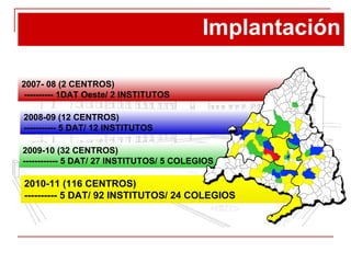Implantación 2010-11 (116 CENTROS) ---------- 5 DAT/ 92 INSTITUTOS/ 24 COLEGIOS 2007- 08 (2 CENTROS) ---------- 1DAT Oeste/ 2 INSTITUTOS 2009-10 (32 CENTROS) ------------ 5 DAT/ 27 INSTITUTOS/ 5 COLEGIOS 2008-09 (12 CENTROS) ----------- 5 DAT/ 12 INSTITUTOS 