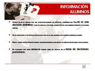 Cuando elijas el trabajo que vas a realizar durante las prácticas, considera que ésta  no es una decisión definitiva  y que no implica, por tanto, la elección de una carrera posterior o un futuro trabajo. No te preocupes si todavía no has decidido que es lo que quieres o no quieres hacer en el futuro. Pero si tienes algún proyecto puedes adquirir experiencia eligiendo un trabajo relacionado con el mismo. En cualquier caso estas ESTANCIAS pueden serte de utilidad en la  toma de decisiones posteriores . INFORMACIÓN  ALUMNOS ? 