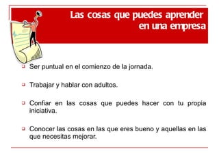 Ser puntual en el comienzo de la jornada. Trabajar y hablar con adultos. Confiar en las cosas que puedes hacer con tu propia iniciativa. Conocer las cosas en las que eres bueno y aquellas en las que necesitas mejorar. Las cosas que puedes aprender  en una empresa 