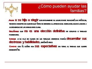 Ayude  a su hijo a elegir  cuidadosamente el lugar donde realizará las prácticas, teniendo siempre en cuenta que éstas se refieren al aprendizaje acerca del mundo laboral y al desarrollo de las habilidades clave. Recuérdele  que  no es una elección definitiva  de estudios o trabajos posteriores.  Informe   a su hijo en cuales de los trabajos ofertados podría  desarrollar sus destrezas y habilidades , será más feliz.  Comente  con él cuáles son  sus expectativas  en torno al trabajo que quiere desempeñar . ¿Cómo pueden ayudar las familias? 