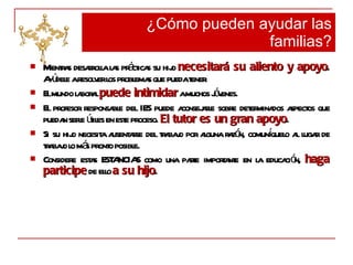 Mientras desarrolla las prácticas su hijo  necesitará su aliento y apoyo . Ayúdele a resolver los problemas que pueda tener. El mundo laboral  puede intimidar  a muchos jóvenes. El profesor responsable del IES puede aconsejarle sobre determinados aspectos que puedan serle útiles en este proceso.  El tutor es un gran apoyo . Si su hijo necesita ausentarse del trabajo por alguna razón, comuníquelo al lugar de trabajo lo más pronto posible. Considere estas ESTANCIAS como una parte importante en la educación,  haga participe  de ello  a su hijo . ¿Cómo pueden ayudar las familias? 