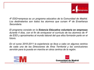 4º ESO+empresa es un programa educativo de la Comunidad de Madrid. Los destinatarios son todos los alumnos que cursan 4º de Enseñanza Secundaria. El programa consiste en la  Estancia Educativa voluntaria   en empresas  durante 4 días, con el fin de enriquecer el currículo de los alumnos de 4º de ESO y aproximarles al mundo laboral del que ellos formarán parte en el futuro.  En el curso 2010-2011 la experiencia se lleva a cabo en algunos centros de cada una de las Direcciones de Área Territorial y las conclusiones servirán para la puesta en marcha en otros centros de la región.  