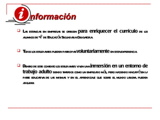 L as estancias en empresas se ofrecen  para enriquecer el currículo  de los alumnos de 4º de Educación Secundaria Obligatoria. T odos los estudiantes pueden participar  voluntariamente  en esta experiencia. D entro de este contexto los estudiantes viven una  inmersión en un entorno de trabajo adulto  siendo tratados como un empleado más, pero haciendo hincapié en la parte educativa de las mismas y en el aprendizaje que sobre el mundo laboral pueden adquirir. nformación  