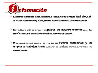 L a oferta de empresas es limitada y no refleja, necesariamente, una  eventual elección  de estudios posteriores pero, aún así, permite una amplia experiencia en el mundo laboral. E stas prácticas están generalizadas en  países de nuestro entorno  como Gran Bretaña o Alemania, siendo la participación del alumnado casi absoluta. P ara mejorar la competitividad es vital que los  centros educativos y las empresas trabajen juntos  y aseguren que los jóvenes estén mejor preparados para el mundo laboral. nformación   