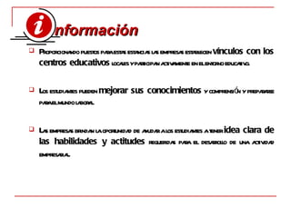 P roporcionando puestos para estas estancias las empresas establecen  vínculos con los centros educativos  locales y participan activamente en el entorno educativo. L os estudiantes pueden  mejorar sus conocimientos  y comprensión y prepararse para el mundo laboral. L as empresas brindan la oportunidad de ayudar a los estudiantes a tener  idea clara de las habilidades y actitudes  requeridas para el desarrollo de una actividad empresarial . nformación   