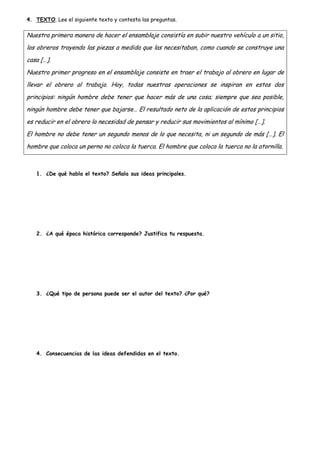 4. TEXTO. Lee el siguiente texto y contesta las preguntas.

Nuestra primera manera de hacer el ensamblaje consistía en subir nuestro vehículo a un sitio,
los obreros trayendo las piezas a medida que las necesitaban, como cuando se construye una
casa […].
Nuestro primer progreso en el ensamblaje consiste en traer el trabajo al obrero en lugar de
llevar el obrero al trabajo. Hoy, todas nuestras operaciones se inspiran en estos dos
principios: ningún hombre debe tener que hacer más de una cosa; siempre que sea posible,
ningún hombre debe tener que bajarse… El resultado neto de la aplicación de estos principios
es reducir en el obrero la necesidad de pensar y reducir sus movimientos al mínimo […].
El hombre no debe tener un segundo menos de lo que necesita, ni un segundo de más […]. El
hombre que coloca un perno no coloca la tuerca. El hombre que coloca la tuerca no la atornilla.

1. ¿De qué habla el texto? Señala sus ideas principales.

2. ¿A qué época histórica corresponde? Justifica tu respuesta.

3. ¿Qué tipo de persona puede ser el autor del texto? ¿Por qué?

4. Consecuencias de las ideas defendidas en el texto.

 
