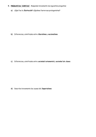 5. PREGUNTAS “CORTAS”. Responde brevemente las siguientes preguntas:
a)

¿Qué fue la Ilustración? ¿Quiénes fueron sus protagonistas?

b)

Diferencias y similitudes entre liberalismo y nacionalismo.

c)

Diferencias y similitudes entre sociedad estamental y sociedad de clases.

d)

Describe brevemente las causas del Imperialismo.

 