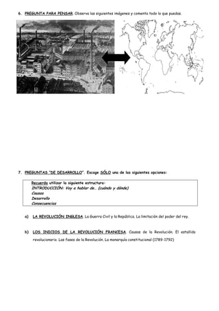 6. PREGUNTA PARA PENSAR. Observa las siguientes imágenes y comenta todo lo que puedas.

7. PREGUNTAS “DE DESARROLLO”. Escoge SÓLO una de las siguientes opciones:
Recuerda utilizar la siguiente estructura:

INTRODUCCIÓN: Voy a hablar de… (cuándo y dónde)
Causas
Desarrollo
Consecuencias
a)

LA REVOLUCIÓN INGLESA. La Guerra Civil y la República. La limitación del poder del rey.

b)

LOS INICIOS DE LA REVOLUCIÓN FRANCESA. Causas de la Revolución. El estallido
revolucionario. Las fases de la Revolución. La monarquía constitucional (1789-1792)

 