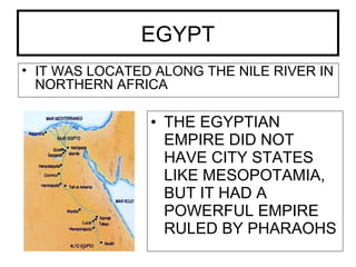 EGYPT
• IT WAS LOCATED ALONG THE NILE RIVER IN
NORTHERN AFRICA
• THE EGYPTIAN
EMPIRE DID NOT
HAVE CITY STATES
LIKE MESOPOTAMIA,
BUT IT HAD A
POWERFUL EMPIRE
RULED BY PHARAOHS
 
