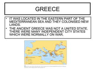 GREECE
• IT WAS LOCATED IN THE EASTERN PART OF THE
MEDITERRANEAN SEA AND THEY COLONISED NEW
LANDS.
• THE ANCIENT GREECE WAS NOT A UNITED STATE.
THERE WERE MANY INDEPENDENT CITY STATES
WHICH WERE NORMALLY ON WAR.
 