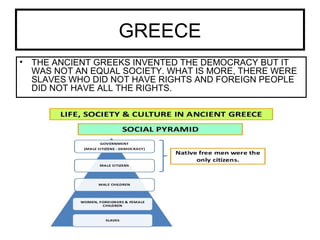 GREECE
• THE ANCIENT GREEKS INVENTED THE DEMOCRACY BUT IT
WAS NOT AN EQUAL SOCIETY. WHAT IS MORE, THERE WERE
SLAVES WHO DID NOT HAVE RIGHTS AND FOREIGN PEOPLE
DID NOT HAVE ALL THE RIGHTS.
 