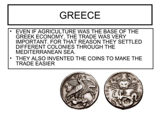 GREECE
• EVEN IF AGRICULTURE WAS THE BASE OF THE
GREEK ECONOMY, THE TRADE WAS VERY
IMPORTANT. FOR THAT REASON THEY SETTLED
DIFFERENT COLONIES THROUGH THE
MEDITERRANEAN SEA.
• THEY ALSO INVENTED THE COINS TO MAKE THE
TRADE EASIER
 