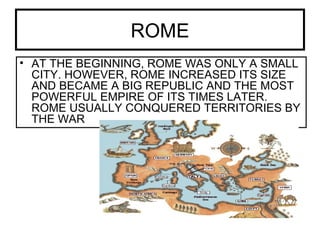 ROME
• AT THE BEGINNING, ROME WAS ONLY A SMALL
CITY. HOWEVER, ROME INCREASED ITS SIZE
AND BECAME A BIG REPUBLIC AND THE MOST
POWERFUL EMPIRE OF ITS TIMES LATER.
ROME USUALLY CONQUERED TERRITORIES BY
THE WAR
 
