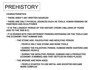 PREHISTORY
CHARACTERISTICS:
• THERE AREN’T ANY WRITTEN SOURCES
• THERE ARE ONLY PHYSICAL SOURCES SUCH AS TOOLS, HUMAN REMAINS OR
PAINTINGS AND SCULPTURES
• IT IS THE LONGEST PERIOD OF THE HISTORY (FROM 5 MILLIONS OF YEARS
AGO TO THE 3000 B.C)
• IT IS DIVIDED INTO TWO DIFFERENT PERIODS DEPENDING ON THE TOOLS AND
THE ECONOMY THAT HUMANS HAD:
• THE STONE AGE: PALEOLITHIC AND NEOLITHIC PERIOD
• PEOPLE ONLY HAD STONE AND BONE TOOLS
• DURING THE PALEOTHIC PERIOD, HUMANS WERE HUNTERS AND
NOMADIC PEOPLE
• DURING THE NEOLITHIC PERIOD, HUMANS HAD A PRODUCTIVE
ECONOMY (FARMING) AND THEY SETTLED IN FIXED PLACES
• THE BRONZE AND IRON AGES:
• PEOPLE STARTED TO USE METAL AND SOCIETIES BECAME
MORE COMPLEX
 