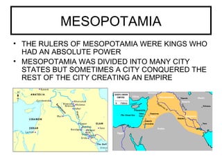 MESOPOTAMIA
• THE RULERS OF MESOPOTAMIA WERE KINGS WHO
HAD AN ABSOLUTE POWER
• MESOPOTAMIA WAS DIVIDED INTO MANY CITY
STATES BUT SOMETIMES A CITY CONQUERED THE
REST OF THE CITY CREATING AN EMPIRE
 