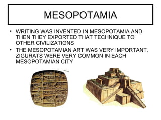MESOPOTAMIA
• WRITING WAS INVENTED IN MESOPOTAMIA AND
THEN THEY EXPORTED THAT TECHNIQUE TO
OTHER CIVILIZATIONS
• THE MESOPOTAMIAN ART WAS VERY IMPORTANT.
ZIGURATS WERE VERY COMMON IN EACH
MESOPOTAMIAN CITY
 