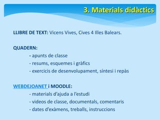 3. Materials didàctics 
LLIBRE DE TEXT: Vicens Vives, Cives 4 Illes Balears. 
QUADERN: 
- apunts de classe 
- resums, esquemes i gràfics 
- exercicis de desenvolupament, síntesi i repàs 
WEBDEJOANET i MOODLE: 
- materials d’ajuda a l’estudi 
- videos de classe, documentals, comentaris 
- dates d’exàmens, treballs, instruccions 
 