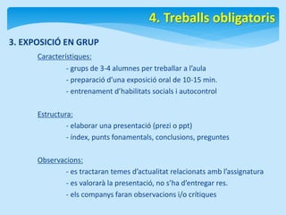 3. EXPOSICIÓ EN GRUP 
Característiques: 
4. Treballs obligatoris 
- grups de 3-4 alumnes per treballar a l’aula 
- preparació d’una exposició oral de 10-15 min. 
- entrenament d’habilitats socials i autocontrol 
Estructura: 
- elaborar una presentació (prezi o ppt) 
- índex, punts fonamentals, conclusions, preguntes 
Observacions: 
- es tractaran temes d’actualitat relacionats amb l’assignatura 
- es valorarà la presentació, no s’ha d’entregar res. 
- els companys faran observacions i/o crítiques 
 