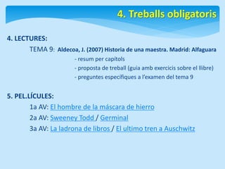 4. LECTURES: 
4. Treballs obligatoris 
TEMA 9: Aldecoa, J. (2007) Historia de una maestra. Madrid: Alfaguara 
- resum per capítols 
- proposta de treball (guia amb exercicis sobre el llibre) 
- preguntes específiques a l’examen del tema 9 
5. PEL.LÍCULES: 
1a AV: El hombre de la máscara de hierro 
2a AV: Sweeney Todd / Germinal 
3a AV: La ladrona de libros / El ultimo tren a Auschwitz 
 