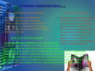 FUTUROS ORDENADORES(web)
NUEVAS FORMAS DE CONTROL
Los desarrolladores de ordenadores
pretenden revolucionar el mercado
sustituyendo el teclado y el ratón por el
control por voz, expresión facial o gestos,
generando una interacción hombre-máquina
mucho más directa.
NUEVOS MATERIALES
● El grafeno es considerado como el
material del futuro. Compuesto
por nanoestructuras de carbono,
podría sustituir al silicio en la
fabricación de semiconductores y
revolucionar la informática y la
electrónica dando un paso de
gigante en esos campos. El
problema es que es una sustancia
costosa y difícil de fabricar.
NUEVAS TECNOLOGIAS
Los ordenadores cuánticos usan bits cuánticos
o “qubits” que transmiten en unos y ceros a la vez
(que operan a una velocidad de aproximadamente
3600 veces más rápido que los ordenadores convencionales). Elementos
biologicos.Una célula puede ser una buena candidata para sustituir a los
elementos habituales que forman los circuitos de nuestro ordenador. El moho
del fango, tal y como se detalla en la investigación, es capaz de generar redes
de tubos interconectados entre sí y capaces de procesar información.
 