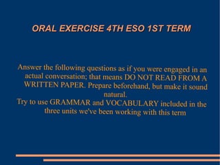 OORRAALL EEXXEERRCCIISSEE 44TTHH EESSOO 11SSTT TTEERRMM 
Answer the following questions as if you were engaged in an 
actual conversation; that means DO NOT READ FROM A 
WRITTEN PAPER. Prepare beforehand, but make it sound 
natural. 
Try to use GRAMMAR and VOCABULARY included in the 
three units we've been working with this term 
 