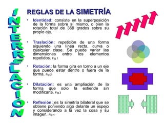 • Identidad: consiste en la superposición
de la forma sobre sí mismo, o bien la
rotación total de 360 grados sobre su
propio eje.
• Traslación: repetición de una forma
siguiendo una línea recta, curva o
cualquier clase. Se puede variar las
dimensiones entre los elementos
repetidos. Fig 1
• Rotación: la forma gira en torno a un eje
que puede estar dentro o fuera de la
forma. Fig 2
• Dilatación: es una ampliación de la
forma que solo la extiende sin
modificarla. Fig 3
• Reflexión: es la simetría bilateral que se
obtiene poniendo algo delante un espejo
y considerando a la vez la cosa y su
imagen. Fig 4
REGLAS DE LAREGLAS DE LA SIMETRÍASIMETRÍA
 