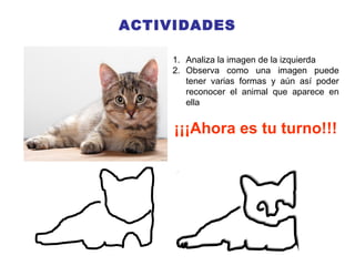 ACTIVIDADES
1. Analiza la imagen de la izquierda
2. Observa como una imagen puede
tener varias formas y aún así poder
reconocer el animal que aparece en
ella
¡¡¡Ahora es tu turno!!!
 