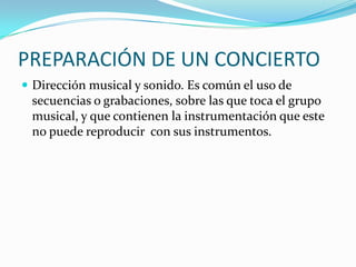 PREPARACIÓN DE UN CONCIERTO
 Dirección musical y sonido. Es común el uso de
secuencias o grabaciones, sobre las que toca el grupo
musical, y que contienen la instrumentación que este
no puede reproducir con sus instrumentos.
 