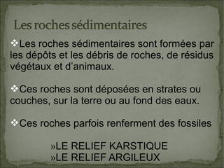Les roches sédimentaires sont formées par
les dépôts et les débris de roches, de résidus
végétaux et d’animaux.
Ces roches sont déposées en strates ou
couches, sur la terre ou au fond des eaux.
Ces roches parfois renferment des fossiles
»LE RELIEF KARSTIQUE
»LE RELIEF ARGILEUX

 