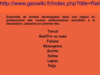 http://www.geowiki.fr/index.php?title=Reli
Ensemble de formes développées dans une région où
prédominent des roches sédimentaires sensibles à la
dissolution, calcaires en premier lieu.

Torcal
Gouffre ou aven
Falaise
Résurgence
Grotte
Doline
Lapiaz
Polje

 