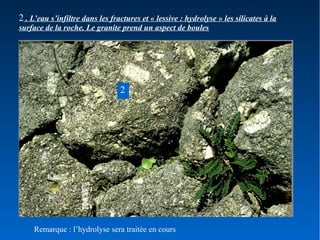 2 . L’eau s’infiltre dans les fractures et « lessive : hydrolyse » les silicates à la
surface de la roche. Le granite prend un aspect de boules

2

Remarque : l’hydrolyse sera traitée en cours

 