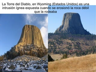 La Torre del Diablo, en Wyoming (Estados Unidos) es una
intrusión ígnea expuesta cuando se erosionó la roca débil
que la rodeaba

 