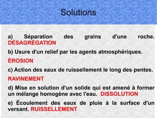 Solutions
a)
Séparation
DÉSAGRÉGATION

des

grains

d'une

roche.

b) Usure d'un relief par les agents atmosphériques.
ÉROSION
c) Action des eaux de ruissellement le long des pentes.
RAVINEMENT
d) Mise en solution d'un solide qui est amené à former
un mélange homogène avec l'eau. DISSOLUTION
e) Écoulement des eaux de pluie à la surface d'un
versant. RUISSELLEMENT

 