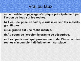 Vrai ou faux
a) Le modelé du paysage s'explique principalement par
l'action de l'eau sur les roches.
b) L'eau de pluie ne fait que ruisseler sur les massifs
granitiques.
c) Le granite est une roche meuble.
d) Au cours de l'érosion le granite se désagrège.
e) Les particules qui proviennnent de l'érosion des
roches s'accumulent définitivement sur place.

 