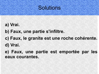 Solutions
a) Vrai.
b) Faux, une partie s'infiltre.
c) Faux, le granite est une roche cohérente.
d) Vrai.
e) Faux, une partie est emportée par les
eaux courantes.

 