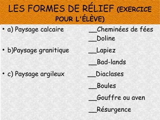 LES FORMES DE RÉLIEF

(EXERCICE

POUR L'ÉLÈVE)
●

a) Paysage calcaire

__Cheminées de fées
__Doline

●

b)Paysage granitique

__Lapiez
__Bad-lands

●

c) Paysage argileux

__Diaclases
__Boules
__Gouffre ou aven
__Résurgence

 